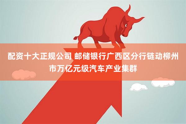 配资十大正规公司 邮储银行广西区分行链动柳州市万亿元级汽车产业集群