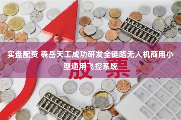 实盘配资 羲岳天工成功研发全链路无人机商用小型通用飞控系统