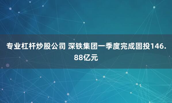 专业杠杆炒股公司 深铁集团一季度完成固投146.88亿元