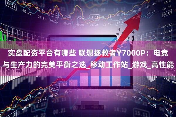 实盘配资平台有哪些 联想拯救者Y7000P：电竞与生产力的完美平衡之选_移动工作站_游戏_高性能