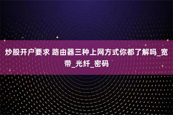 炒股开户要求 路由器三种上网方式你都了解吗_宽带_光纤_密码