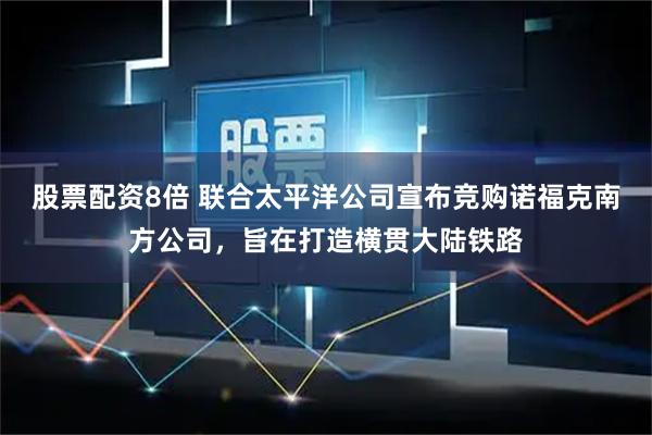 股票配资8倍 联合太平洋公司宣布竞购诺福克南方公司，旨在打造横贯大陆铁路