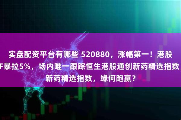 实盘配资平台有哪些 520880，涨幅第一！港股通创新药ETF暴拉5%，场内唯一跟踪恒生港股通创新药精选指数，缘何跑赢？