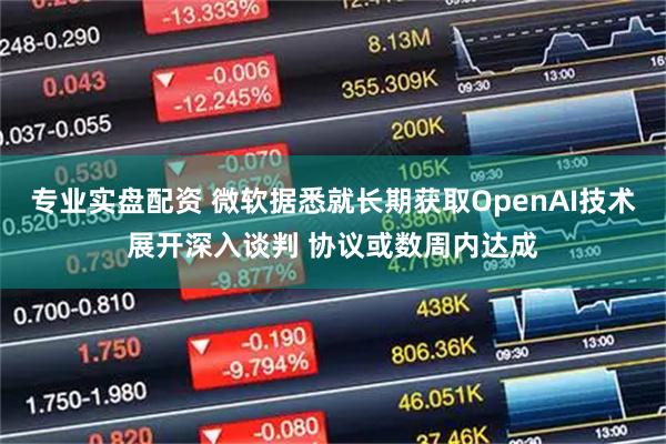 专业实盘配资 微软据悉就长期获取OpenAI技术展开深入谈判 协议或数周内达成