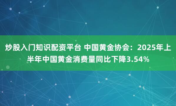 炒股入门知识配资平台 中国黄金协会：2025年上半年中国黄金消费量同比下降3.54%