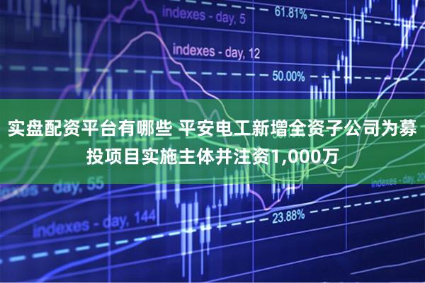 实盘配资平台有哪些 平安电工新增全资子公司为募投项目实施主体并注资1,000万