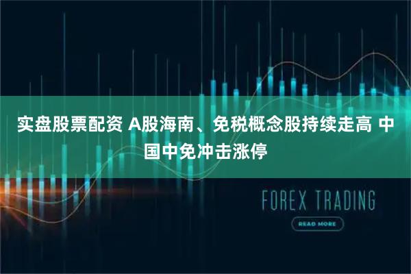 实盘股票配资 A股海南、免税概念股持续走高 中国中免冲击涨停