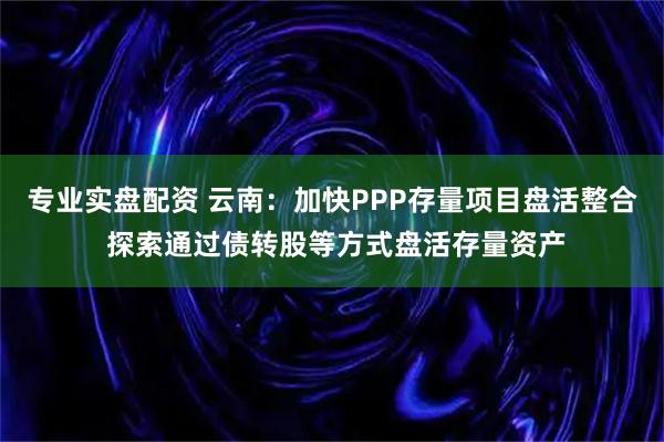 专业实盘配资 云南：加快PPP存量项目盘活整合 探索通过债转股等方式盘活存量资产