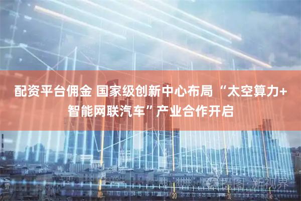 配资平台佣金 国家级创新中心布局 “太空算力+智能网联汽车”产业合作开启