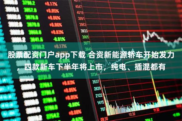 股票配资门户app下载 合资新能源轿车开始发力，四款新车下半年将上市，纯电、插混都有