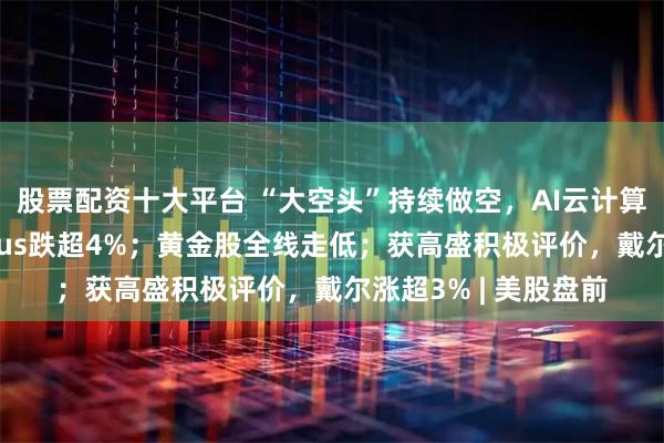 股票配资十大平台 “大空头”持续做空，AI云计算基础设施公司Nebius跌超4%；黄金股全线走低；获高盛积极评价，戴尔涨超3% | 美股盘前